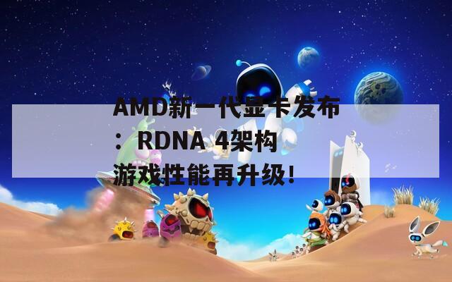 AMD新一代显卡发布：RDNA 4架构 游戏性能再升级！