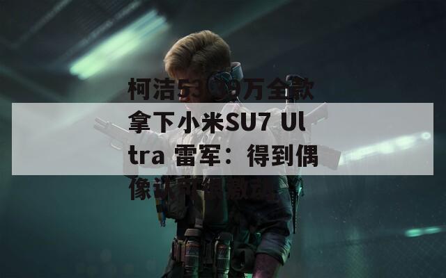 柯洁53.39万全款拿下小米SU7 Ultra 雷军：得到偶像认可很激动