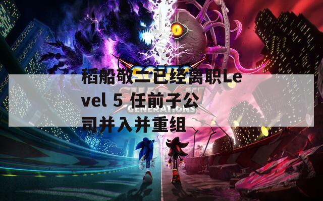 稻船敬二已经离职Level 5 任前子公司并入并重组