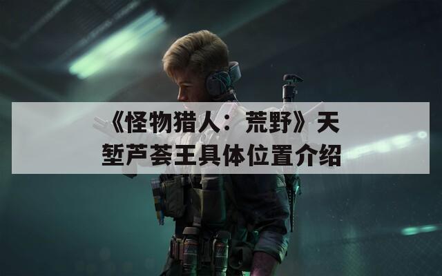 《怪物猎人：荒野》天堑芦荟王具体位置介绍