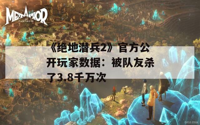 《绝地潜兵2》官方公开玩家数据：被队友杀了3.8千万次