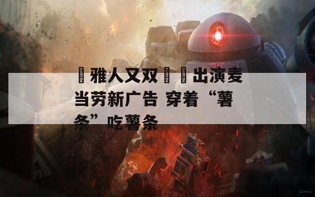 堺雅人又双叒叕出演麦当劳新广告 穿着“薯条”吃薯条