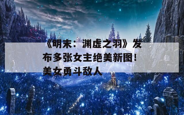 《明末：渊虚之羽》发布多张女主绝美新图！美女勇斗敌人