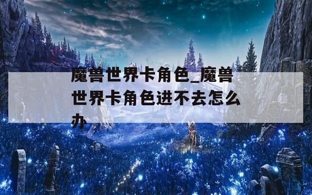 魔兽世界卡角色_魔兽世界卡角色进不去怎么办