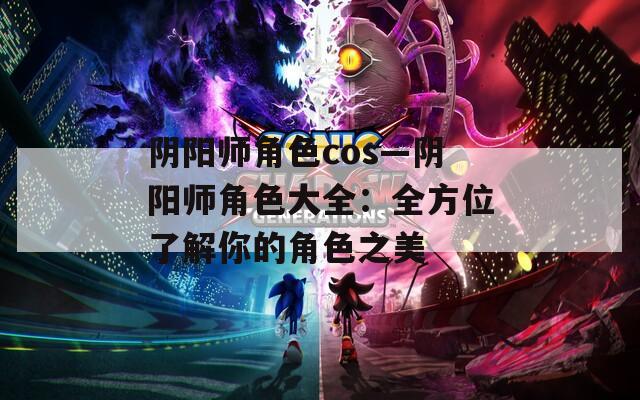 阴阳师角色cos—阴阳师角色大全：全方位了解你的角色之美
