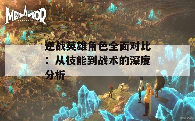 逆战英雄角色全面对比：从技能到战术的深度分析