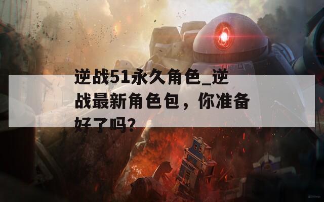逆战51永久角色_逆战最新角色包，你准备好了吗？