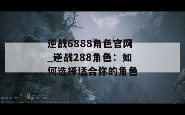 逆战6888角色官网_逆战288角色：如何选择适合你的角色