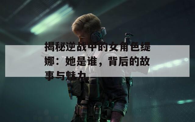 揭秘逆战中的女角色缇娜：她是谁，背后的故事与魅力
