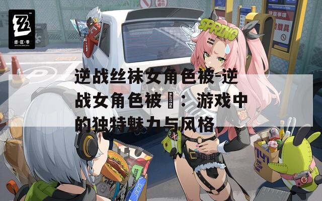 逆战丝袜女角色被-逆战女角色被艸：游戏中的独特魅力与风格