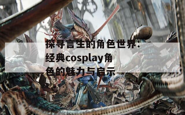 探寻言生的角色世界：经典cosplay角色的魅力与启示