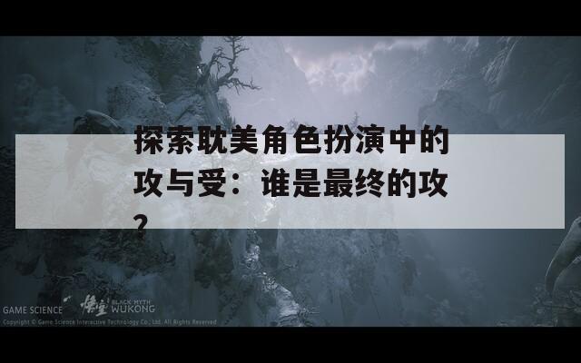 探索耽美角色扮演中的攻与受：谁是最终的攻？