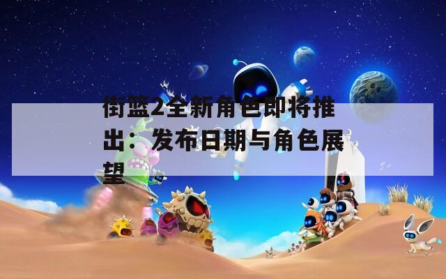 街篮2全新角色即将推出：发布日期与角色展望