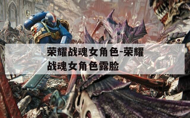 荣耀战魂女角色-荣耀战魂女角色露脸
