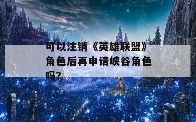 可以注销《英雄联盟》角色后再申请峡谷角色吗？
