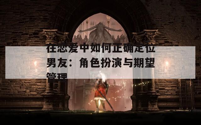 在恋爱中如何正确定位男友：角色扮演与期望管理