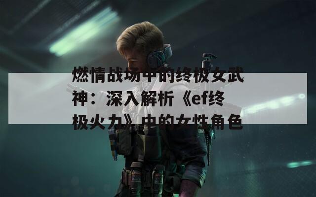 燃情战场中的终极女武神：深入解析《ef终极火力》中的女性角色