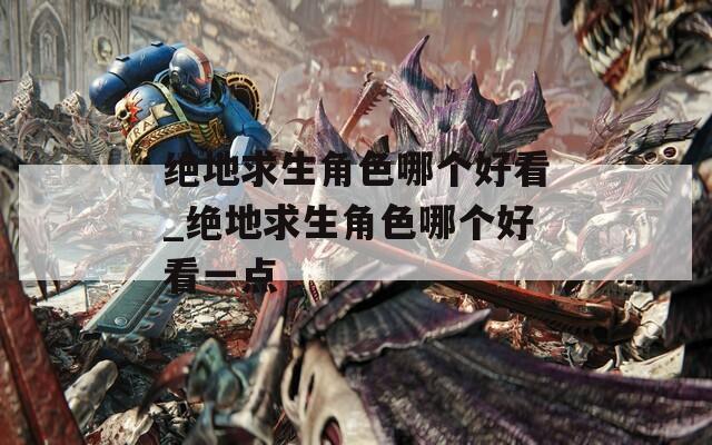 绝地求生角色哪个好看_绝地求生角色哪个好看一点