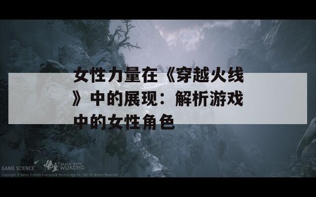 女性力量在《穿越火线》中的展现：解析游戏中的女性角色