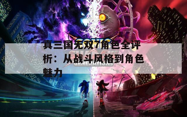 真三国无双7角色全评析：从战斗风格到角色魅力