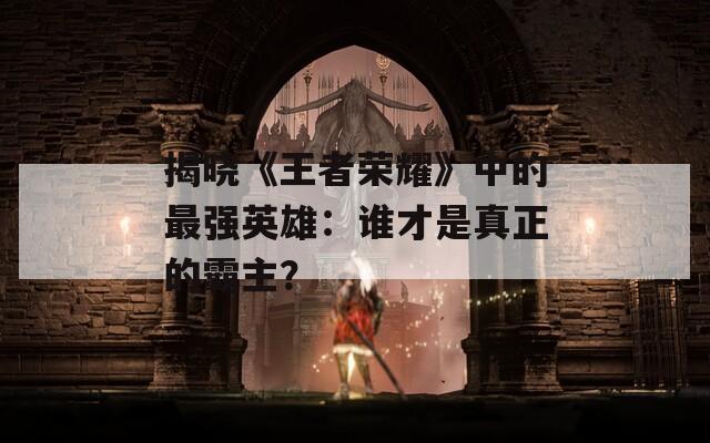 揭晓《王者荣耀》中的最强英雄：谁才是真正的霸主？