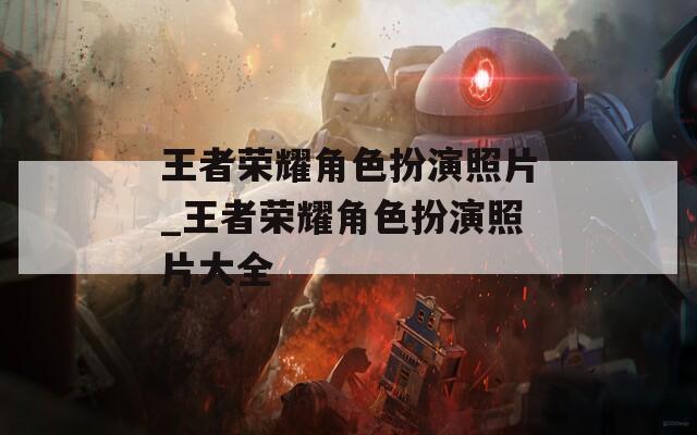 王者荣耀角色扮演照片_王者荣耀角色扮演照片大全