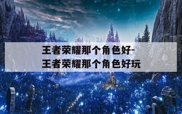 王者荣耀那个角色好-王者荣耀那个角色好玩