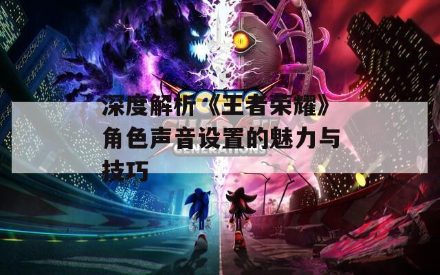 深度解析《王者荣耀》角色声音设置的魅力与技巧