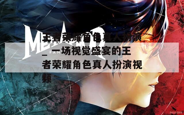 王者荣耀角色真人扮演_ 一场视觉盛宴的王者荣耀角色真人扮演视频