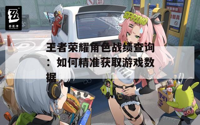 王者荣耀角色战绩查询：如何精准获取游戏数据