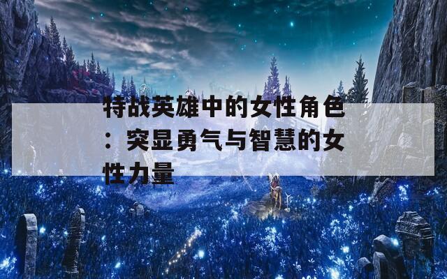 特战英雄中的女性角色：突显勇气与智慧的女性力量