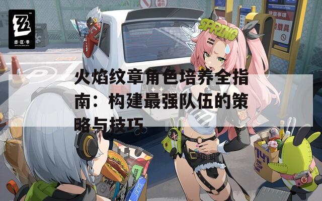 火焰纹章角色培养全指南：构建最强队伍的策略与技巧