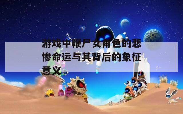 游戏中鞭尸女角色的悲惨命运与其背后的象征意义