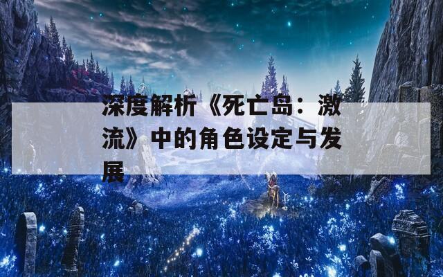 深度解析《死亡岛：激流》中的角色设定与发展