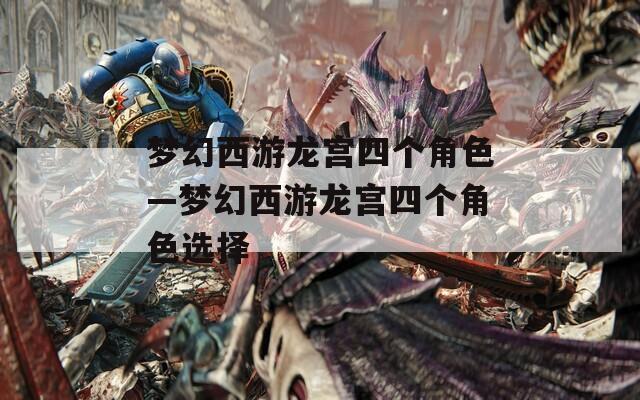 梦幻西游龙宫四个角色—梦幻西游龙宫四个角色选择