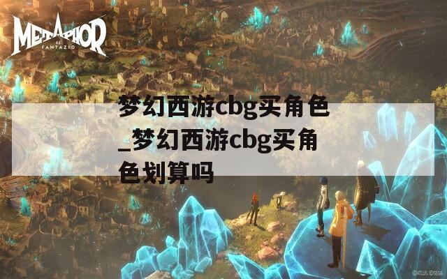 梦幻西游cbg买角色_梦幻西游cbg买角色划算吗