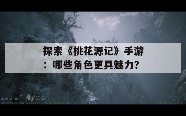 探索《桃花源记》手游：哪些角色更具魅力？