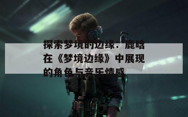 探索梦境的边缘：鹿晗在《梦境边缘》中展现的角色与音乐情感