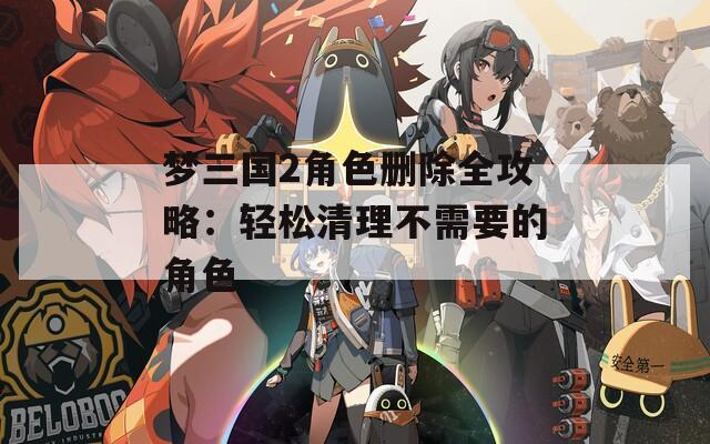 梦三国2角色删除全攻略：轻松清理不需要的角色