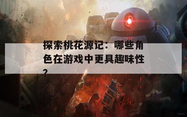 探索桃花源记：哪些角色在游戏中更具趣味性？