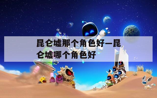 昆仑墟那个角色好—昆仑墟哪个角色好
