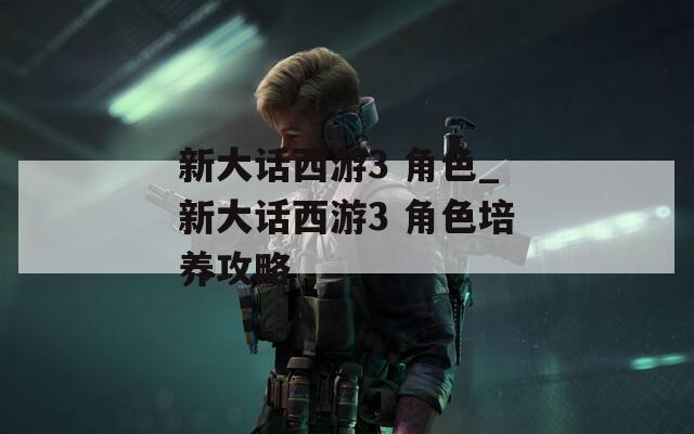 新大话西游3 角色_新大话西游3 角色培养攻略