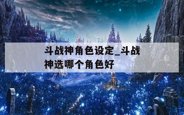 斗战神角色设定_斗战神选哪个角色好