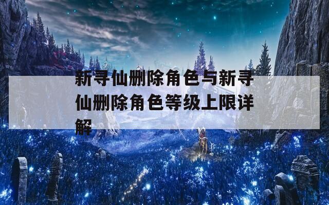新寻仙删除角色与新寻仙删除角色等级上限详解