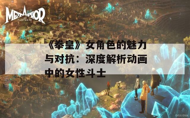 《拳皇》女角色的魅力与对抗：深度解析动画中的女性斗士
