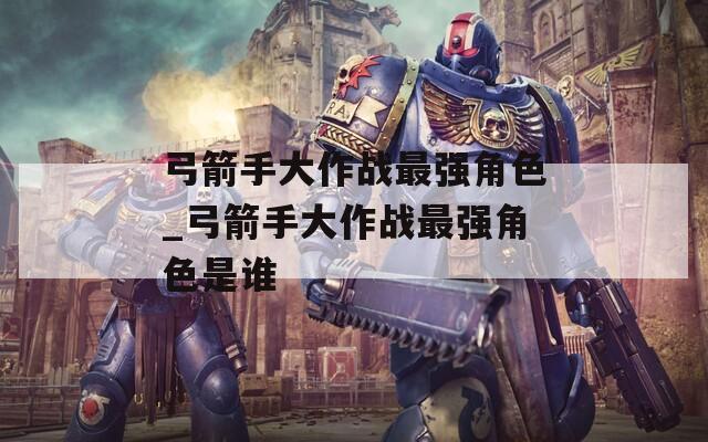 弓箭手大作战最强角色_弓箭手大作战最强角色是谁