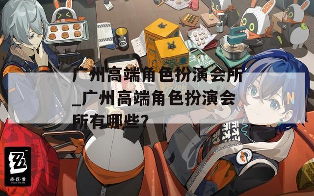 广州高端角色扮演会所_广州高端角色扮演会所有哪些？