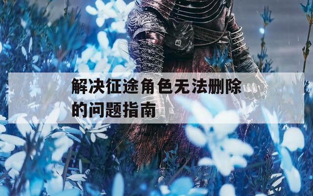 解决征途角色无法删除的问题指南