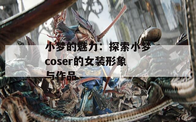 小梦的魅力：探索小梦coser的女装形象与作品