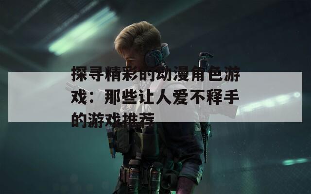 探寻精彩的动漫角色游戏：那些让人爱不释手的游戏推荐